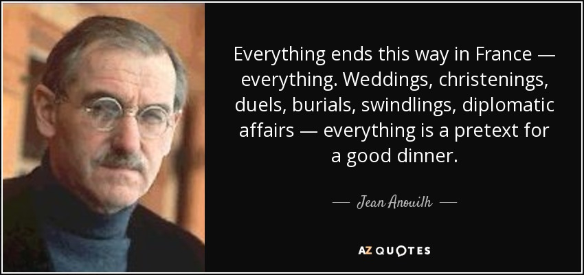 Everything ends this way in France — everything. Weddings, christenings, duels, burials, swindlings, diplomatic affairs — everything is a pretext for a good dinner. - Jean Anouilh