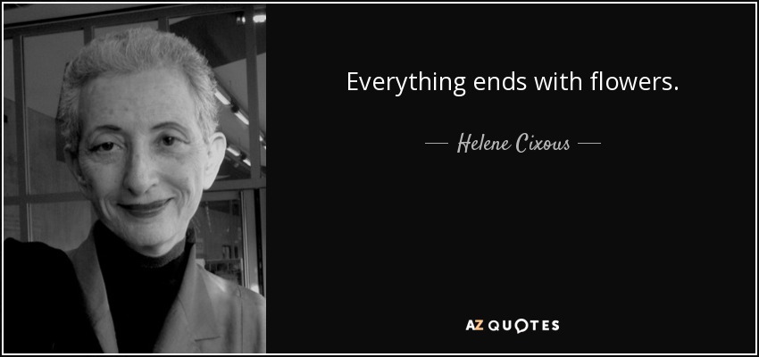 Everything ends with flowers. - Helene Cixous