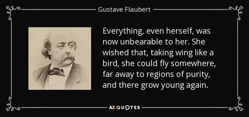 Everything, even herself, was now unbearable to her. She wished that, taking wing like a bird, she could fly somewhere, far away to regions of purity, and there grow young again. - Gustave Flaubert