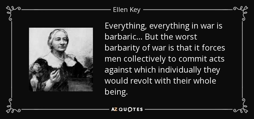 Everything, everything in war is barbaric... But the worst barbarity of war is that it forces men collectively to commit acts against which individually they would revolt with their whole being. - Ellen Key