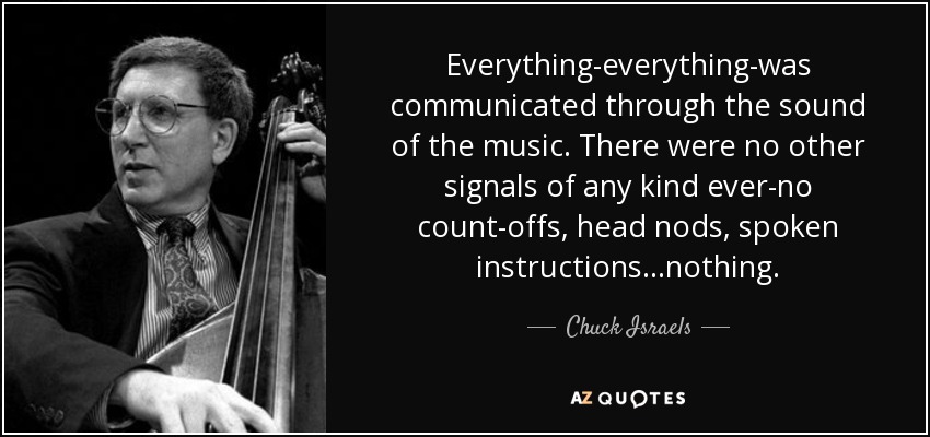 Everything-everything-was communicated through the sound of the music. There were no other signals of any kind ever-no count-offs, head nods, spoken instructions...nothing. - Chuck Israels