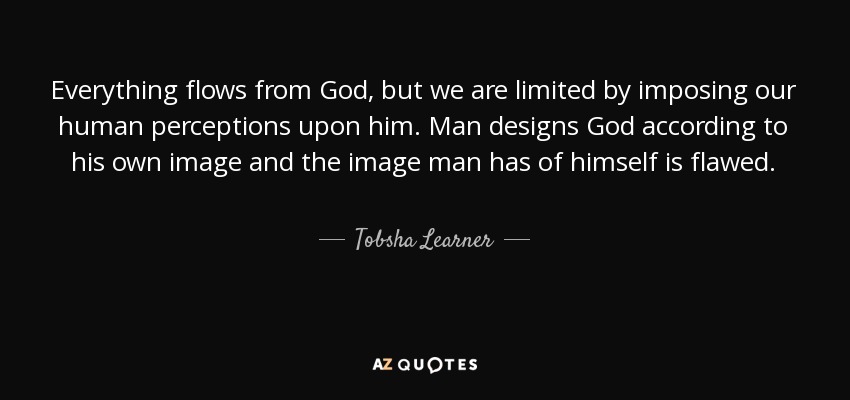 Everything flows from God, but we are limited by imposing our human perceptions upon him. Man designs God according to his own image and the image man has of himself is flawed. - Tobsha Learner