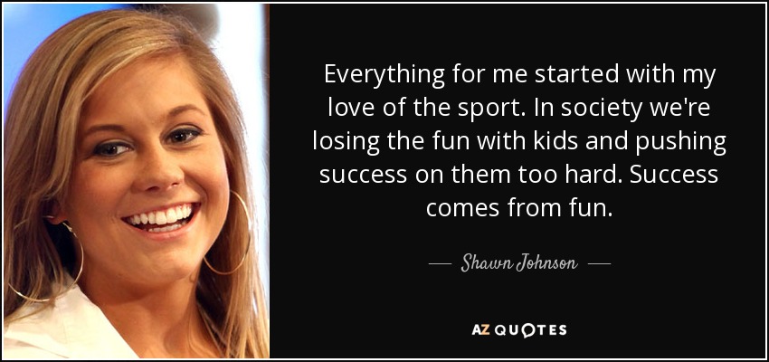 Everything for me started with my love of the sport. In society we're losing the fun with kids and pushing success on them too hard. Success comes from fun. - Shawn Johnson