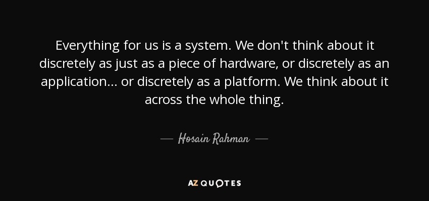 Everything for us is a system. We don't think about it discretely as just as a piece of hardware, or discretely as an application... or discretely as a platform. We think about it across the whole thing. - Hosain Rahman