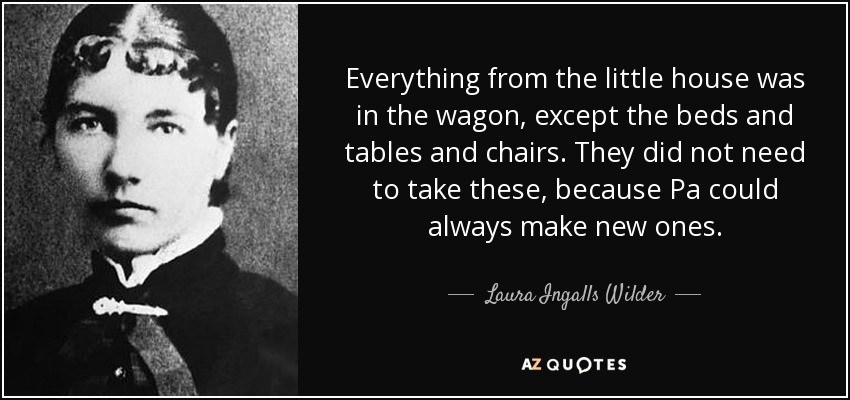 Everything from the little house was in the wagon, except the beds and tables and chairs. They did not need to take these, because Pa could always make new ones. - Laura Ingalls Wilder