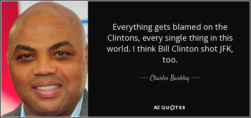 Everything gets blamed on the Clintons, every single thing in this world. I think Bill Clinton shot JFK, too. - Charles Barkley