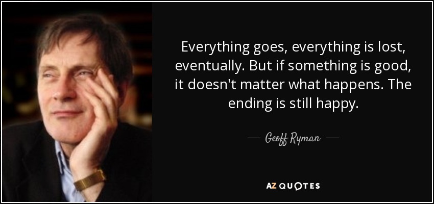 Everything goes, everything is lost, eventually. But if something is good, it doesn't matter what happens. The ending is still happy. - Geoff Ryman