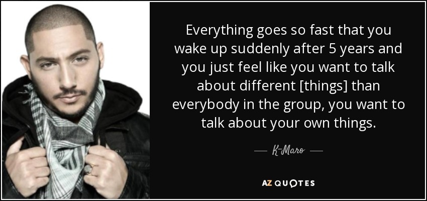Everything goes so fast that you wake up suddenly after 5 years and you just feel like you want to talk about different [things] than everybody in the group, you want to talk about your own things. - K-Maro
