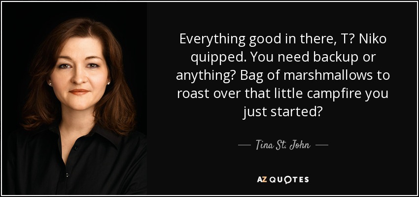 Everything good in there, T? Niko quipped. You need backup or anything? Bag of marshmallows to roast over that little campfire you just started? - Tina St. John