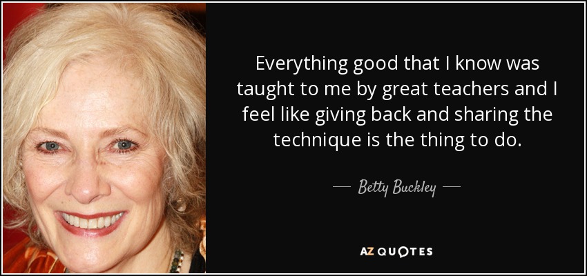 Everything good that I know was taught to me by great teachers and I feel like giving back and sharing the technique is the thing to do. - Betty Buckley