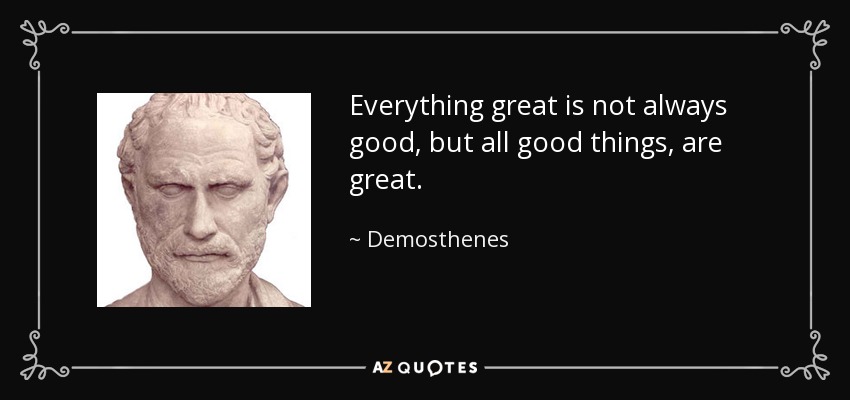 Everything great is not always good, but all good things, are great. - Demosthenes