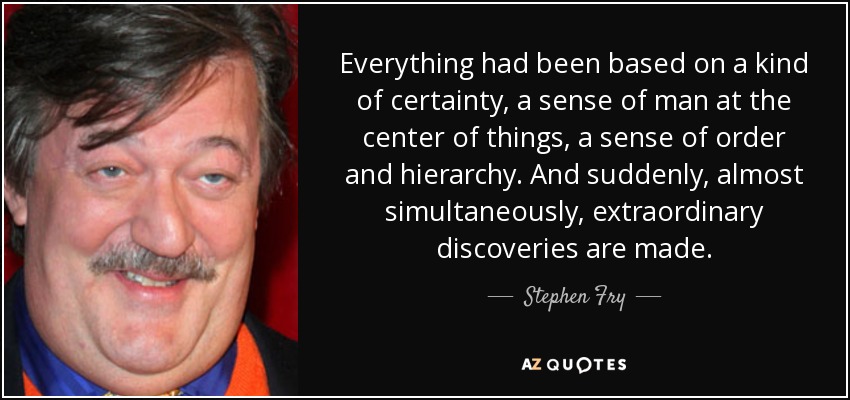 Everything had been based on a kind of certainty, a sense of man at the center of things, a sense of order and hierarchy. And suddenly, almost simultaneously, extraordinary discoveries are made. - Stephen Fry
