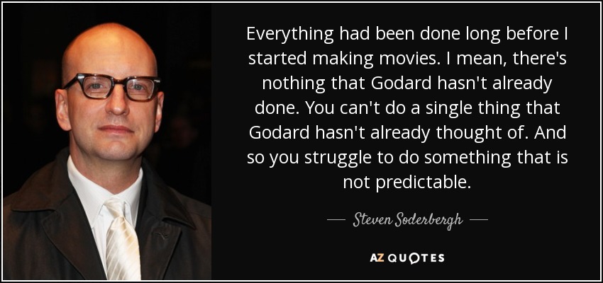 Everything had been done long before I started making movies. I mean, there's nothing that Godard hasn't already done. You can't do a single thing that Godard hasn't already thought of. And so you struggle to do something that is not predictable. - Steven Soderbergh