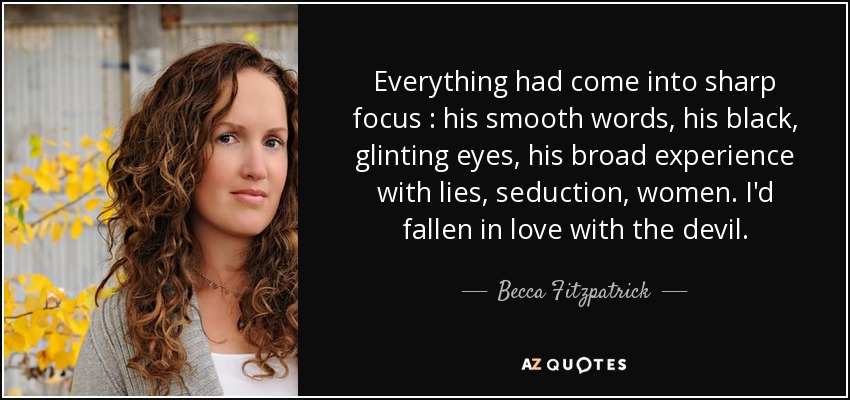 Everything had come into sharp focus : his smooth words, his black, glinting eyes, his broad experience with lies, seduction, women. I'd fallen in love with the devil. - Becca Fitzpatrick