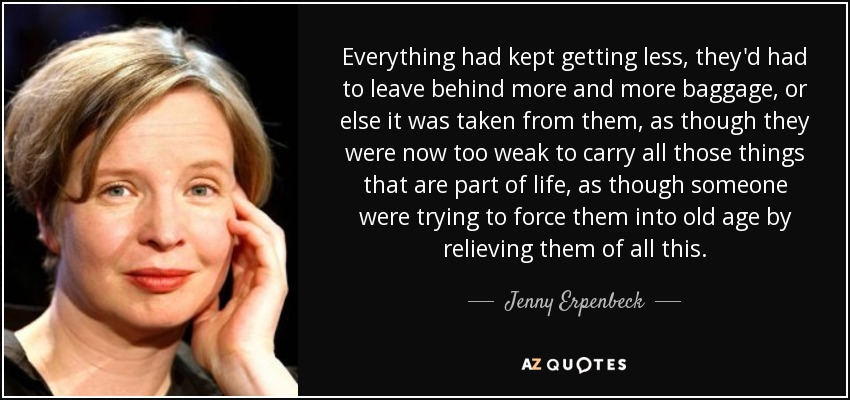 Everything had kept getting less, they'd had to leave behind more and more baggage, or else it was taken from them, as though they were now too weak to carry all those things that are part of life, as though someone were trying to force them into old age by relieving them of all this. - Jenny Erpenbeck
