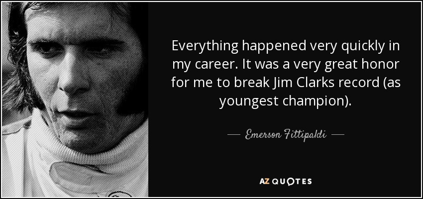 Everything happened very quickly in my career. It was a very great honor for me to break Jim Clarks record (as youngest champion). - Emerson Fittipaldi