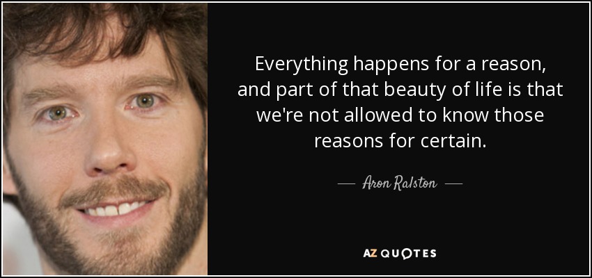 Everything happens for a reason, and part of that beauty of life is that we're not allowed to know those reasons for certain. - Aron Ralston