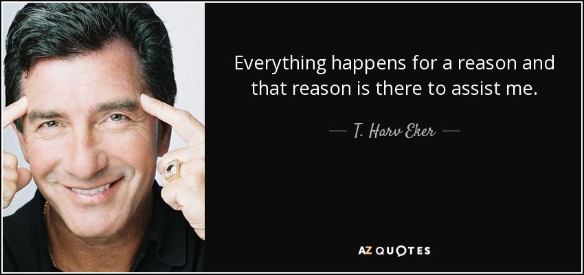 Everything happens for a reason and that reason is there to assist me. - T. Harv Eker