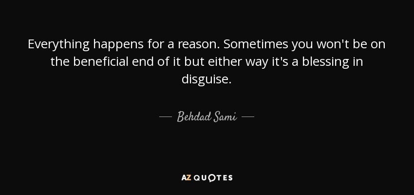 Everything happens for a reason. Sometimes you won't be on the beneficial end of it but either way it's a blessing in disguise. - Behdad Sami