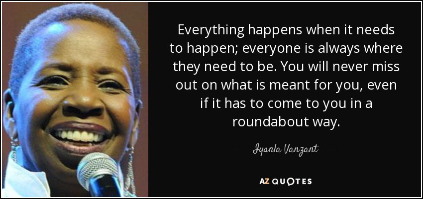 Everything happens when it needs to happen; everyone is always where they need to be. You will never miss out on what is meant for you, even if it has to come to you in a roundabout way. - Iyanla Vanzant