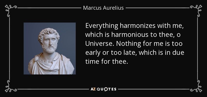 Everything harmonizes with me, which is harmonious to thee, o Universe. Nothing for me is too early or too late, which is in due time for thee. - Marcus Aurelius