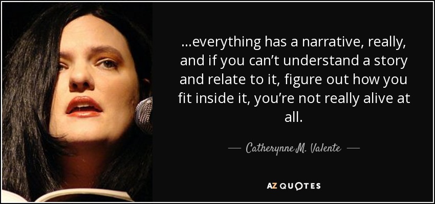 …everything has a narrative, really, and if you can’t understand a story and relate to it, figure out how you fit inside it, you’re not really alive at all. - Catherynne M. Valente