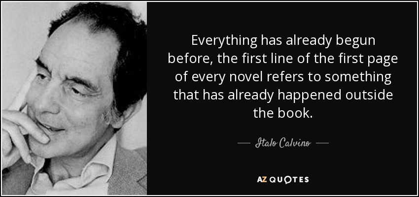 Everything has already begun before, the first line of the first page of every novel refers to something that has already happened outside the book. - Italo Calvino