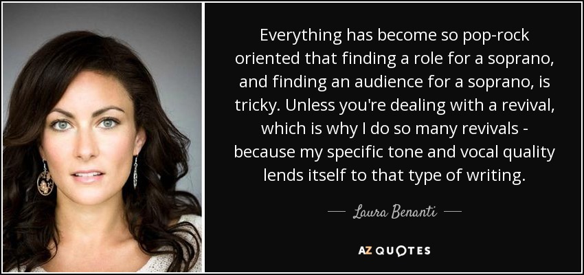 Everything has become so pop-rock oriented that finding a role for a soprano, and finding an audience for a soprano, is tricky. Unless you're dealing with a revival, which is why I do so many revivals - because my specific tone and vocal quality lends itself to that type of writing. - Laura Benanti