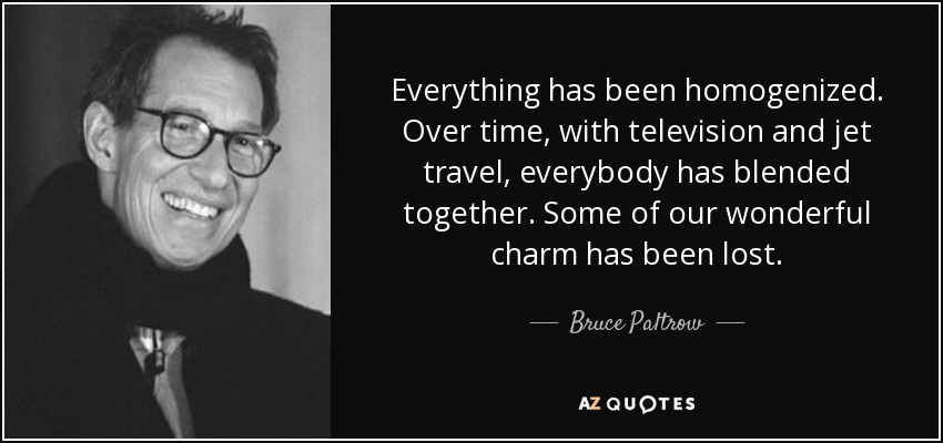 Everything has been homogenized. Over time, with television and jet travel, everybody has blended together. Some of our wonderful charm has been lost. - Bruce Paltrow