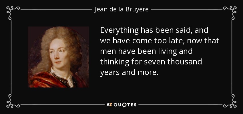 Everything has been said, and we have come too late, now that men have been living and thinking for seven thousand years and more. - Jean de la Bruyere