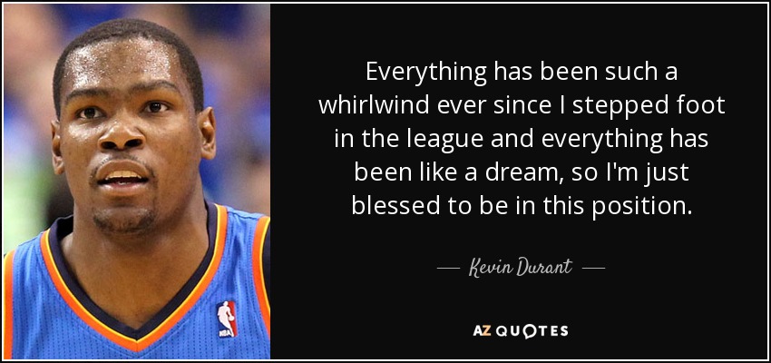 Everything has been such a whirlwind ever since I stepped foot in the league and everything has been like a dream, so I'm just blessed to be in this position. - Kevin Durant