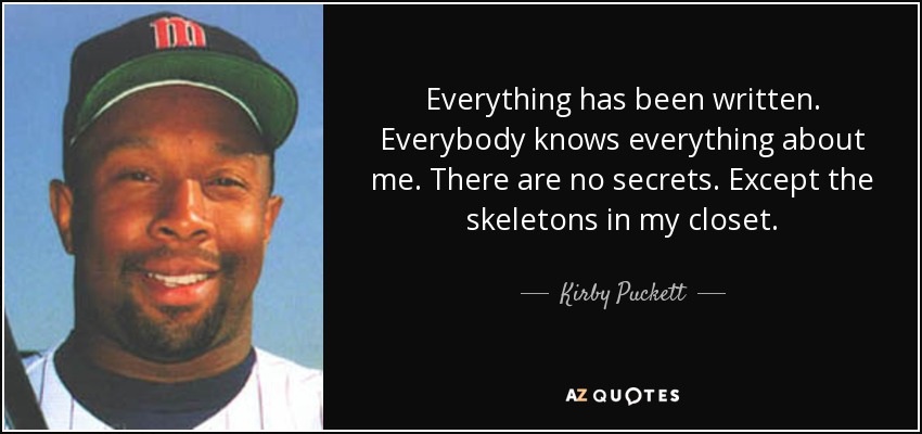 Everything has been written. Everybody knows everything about me. There are no secrets. Except the skeletons in my closet. - Kirby Puckett