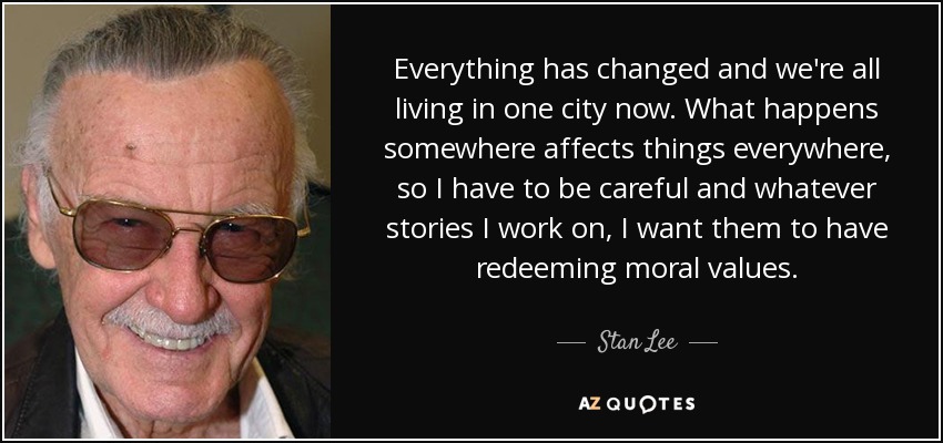 Everything has changed and we're all living in one city now. What happens somewhere affects things everywhere, so I have to be careful and whatever stories I work on, I want them to have redeeming moral values. - Stan Lee