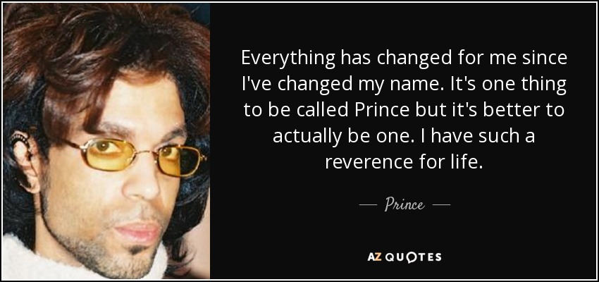 Everything has changed for me since I've changed my name. It's one thing to be called Prince but it's better to actually be one. I have such a reverence for life. - Prince