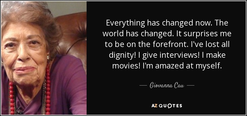 Everything has changed now. The world has changed. It surprises me to be on the forefront. I've lost all dignity! I give interviews! I make movies! I'm amazed at myself. - Giovanna Cau