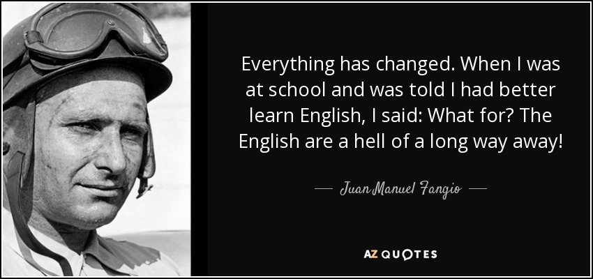 Everything has changed. When I was at school and was told I had better learn English, I said: What for? The English are a hell of a long way away! - Juan Manuel Fangio