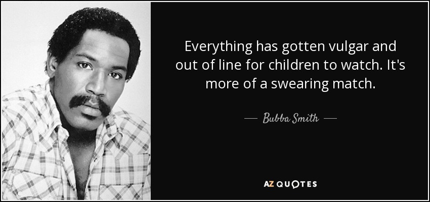 Everything has gotten vulgar and out of line for children to watch. It's more of a swearing match. - Bubba Smith