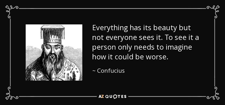 Everything has its beauty but not everyone sees it. To see it a person only needs to imagine how it could be worse. - Confucius