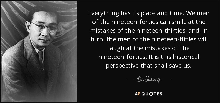 Everything has its place and time. We men of the nineteen-forties can smile at the mistakes of the nineteen-thirties, and, in turn, the men of the nineteen-fifties will laugh at the mistakes of the nineteen-forties. It is this historical perspective that shall save us. - Lin Yutang
