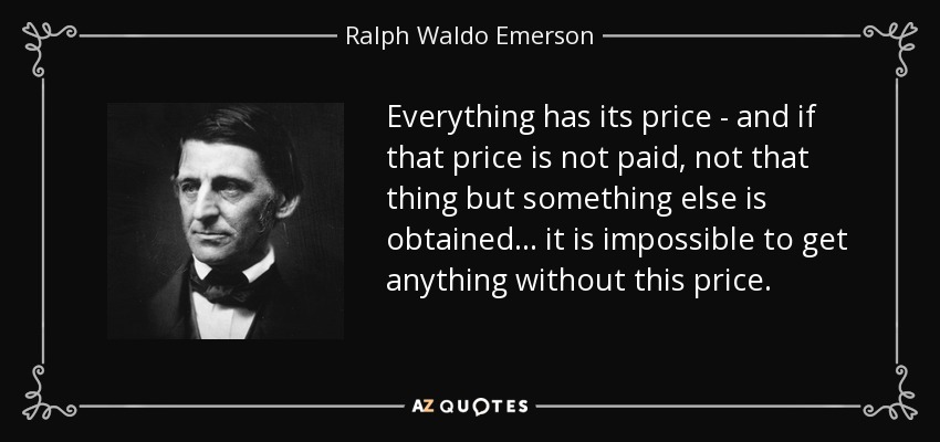 Everything has its price - and if that price is not paid, not that thing but something else is obtained... it is impossible to get anything without this price. - Ralph Waldo Emerson
