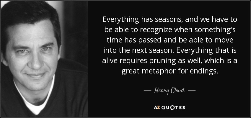 Everything has seasons, and we have to be able to recognize when something's time has passed and be able to move into the next season. Everything that is alive requires pruning as well, which is a great metaphor for endings. - Henry Cloud