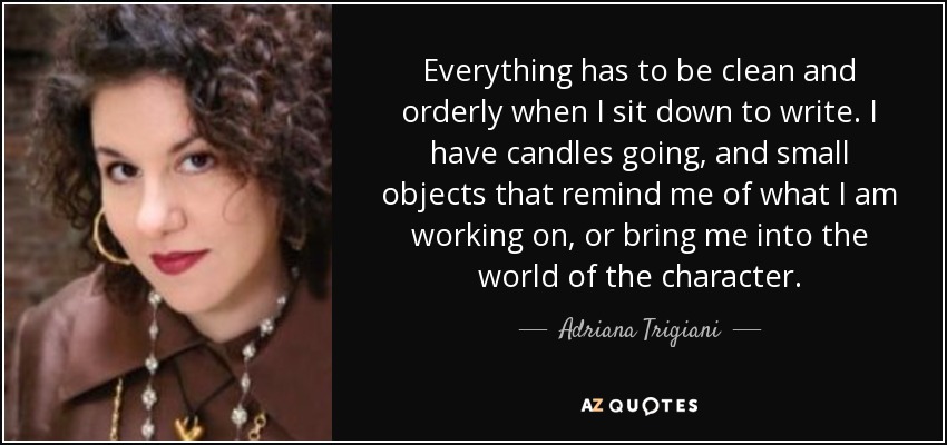 Everything has to be clean and orderly when I sit down to write. I have candles going, and small objects that remind me of what I am working on, or bring me into the world of the character. - Adriana Trigiani