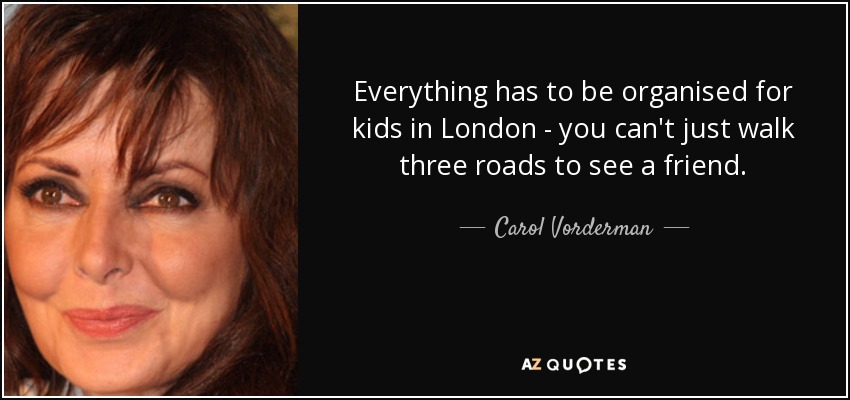 Everything has to be organised for kids in London - you can't just walk three roads to see a friend. - Carol Vorderman