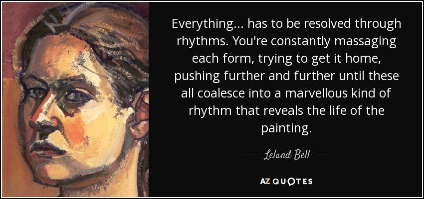 Everything... has to be resolved through rhythms. You're constantly massaging each form, trying to get it home, pushing further and further until these all coalesce into a marvellous kind of rhythm that reveals the life of the painting. - Leland Bell