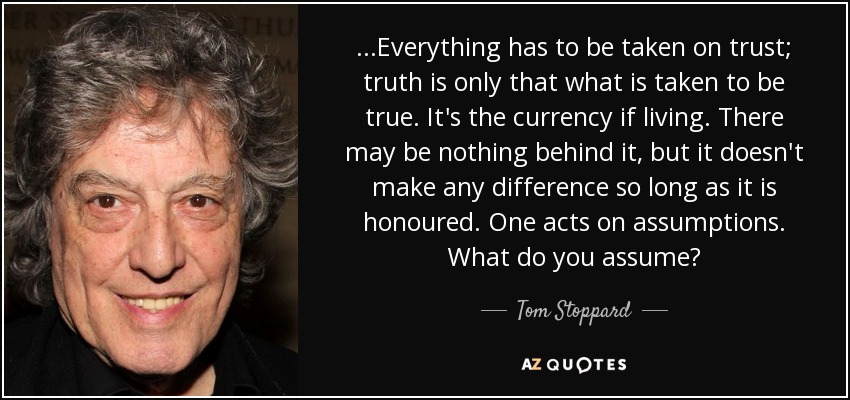 ...Everything has to be taken on trust; truth is only that what is taken to be true. It's the currency if living. There may be nothing behind it, but it doesn't make any difference so long as it is honoured. One acts on assumptions. What do you assume? - Tom Stoppard