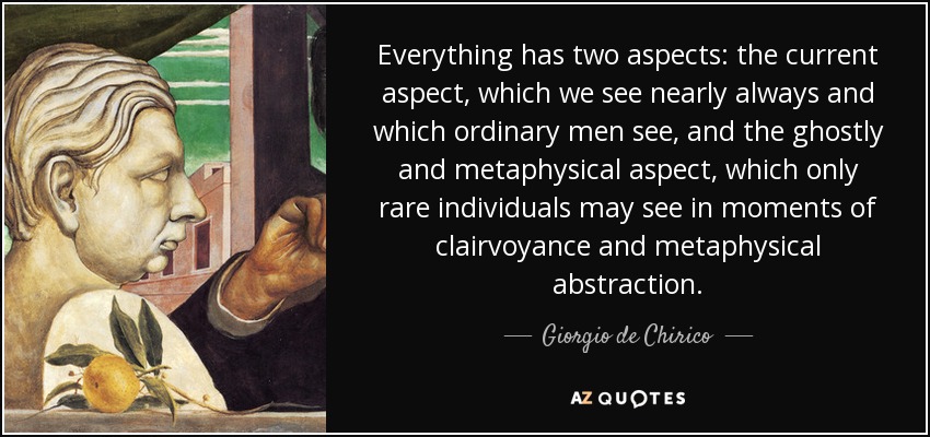 Everything has two aspects: the current aspect, which we see nearly always and which ordinary men see, and the ghostly and metaphysical aspect, which only rare individuals may see in moments of clairvoyance and metaphysical abstraction. - Giorgio de Chirico