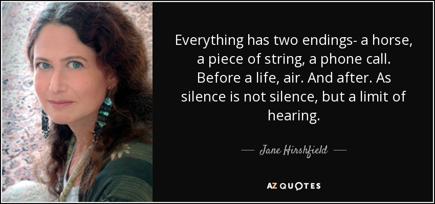 Everything has two endings- a horse, a piece of string, a phone call. Before a life, air. And after. As silence is not silence, but a limit of hearing. - Jane Hirshfield