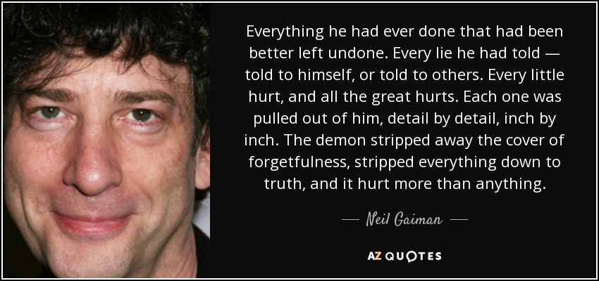 Everything he had ever done that had been better left undone. Every lie he had told — told to himself, or told to others. Every little hurt, and all the great hurts. Each one was pulled out of him, detail by detail, inch by inch. The demon stripped away the cover of forgetfulness, stripped everything down to truth, and it hurt more than anything. - Neil Gaiman