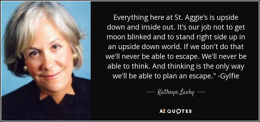 Everything here at St. Aggie's is upside down and inside out. It's our job not to get moon blinked and to stand right side up in an upside down world. If we don't do that we'll never be able to escape. We'll never be able to think. And thinking is the only way we'll be able to plan an escape.