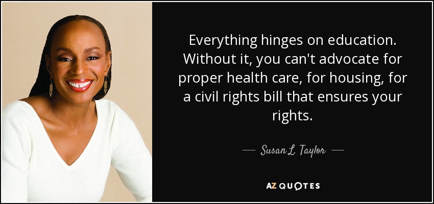 Everything hinges on education. Without it, you can't advocate for proper health care, for housing, for a civil rights bill that ensures your rights. - Susan L. Taylor